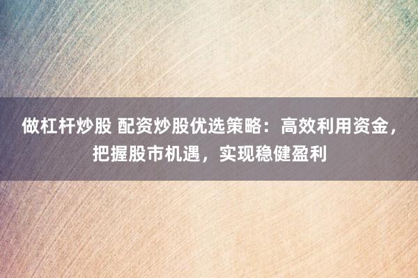 做杠杆炒股 配资炒股优选策略：高效利用资金，把握股市机遇，实现稳健盈利