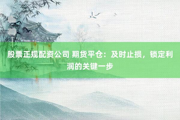 股票正规配资公司 期货平仓：及时止损，锁定利润的关键一步