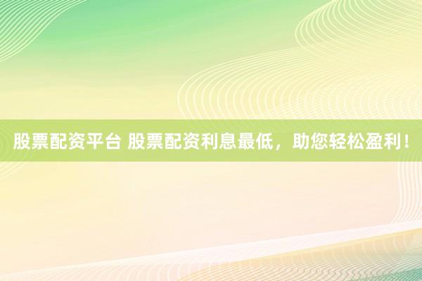 股票配资平台 股票配资利息最低，助您轻松盈利！
