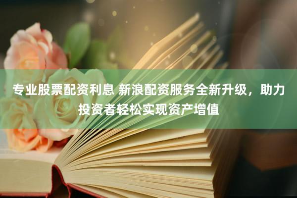 专业股票配资利息 新浪配资服务全新升级，助力投资者轻松实现资产增值
