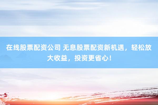 在线股票配资公司 无息股票配资新机遇，轻松放大收益，投资更省心！