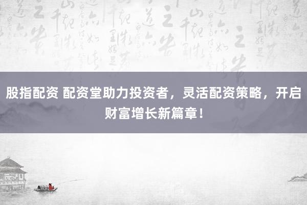 股指配资 配资堂助力投资者，灵活配资策略，开启财富增长新篇章！