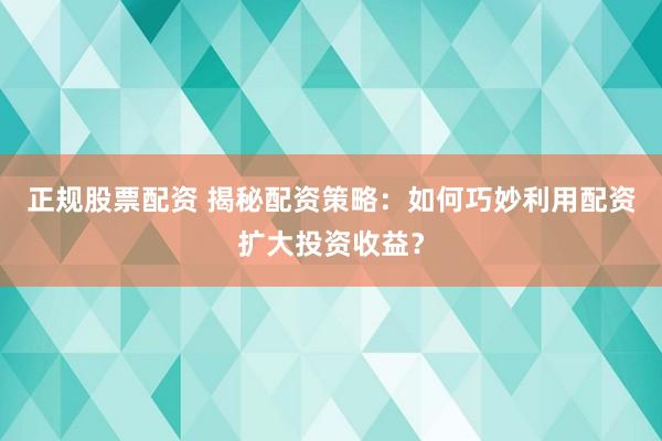 正规股票配资 揭秘配资策略：如何巧妙利用配资扩大投资收益？