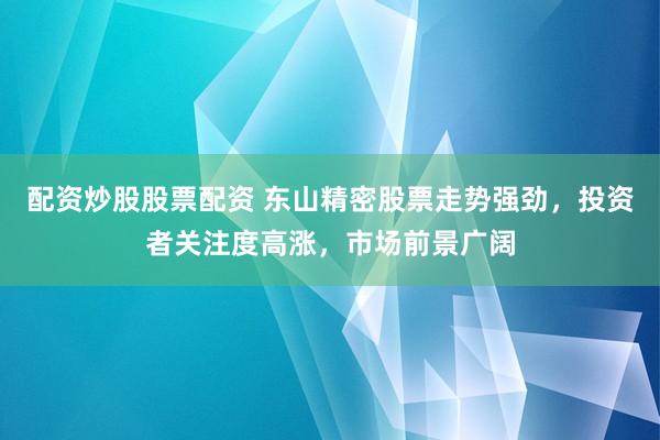 配资炒股股票配资 东山精密股票走势强劲，投资者关注度高涨，市场前景广阔