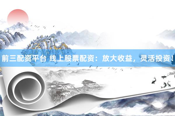 前三配资平台 线上股票配资：放大收益，灵活投资！