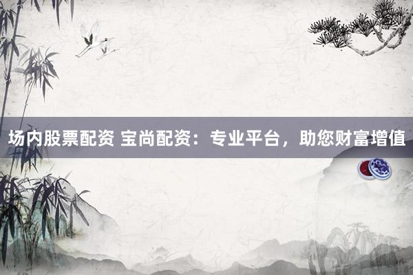 场内股票配资 宝尚配资：专业平台，助您财富增值