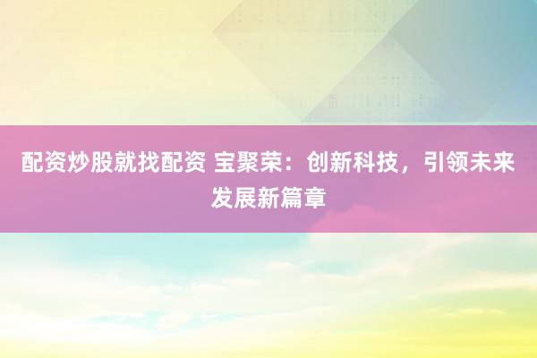 配资炒股就找配资 宝聚荣：创新科技，引领未来发展新篇章