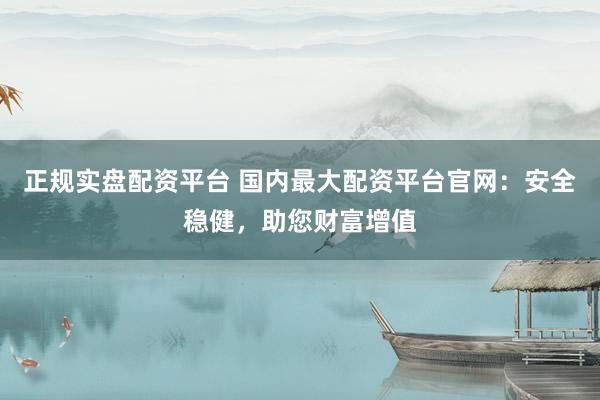 正规实盘配资平台 国内最大配资平台官网：安全稳健，助您财富增值