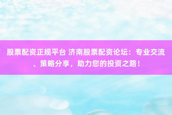 股票配资正规平台 济南股票配资论坛：专业交流、策略分享，助力您的投资之路！