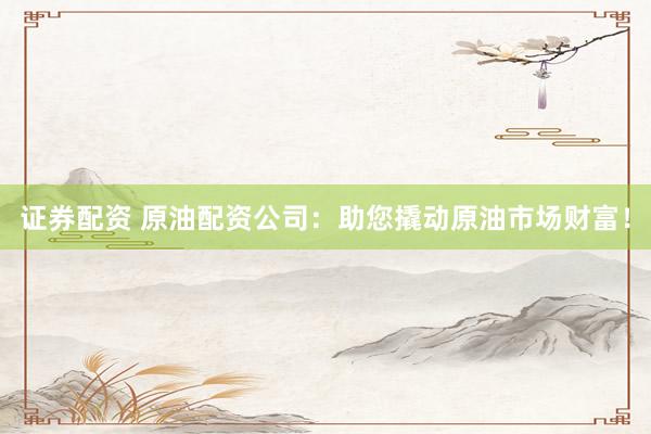 证券配资 原油配资公司：助您撬动原油市场财富！