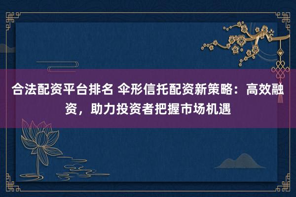 合法配资平台排名 伞形信托配资新策略：高效融资，助力投资者把握市场机遇