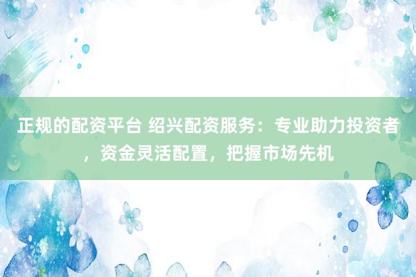 正规的配资平台 绍兴配资服务：专业助力投资者，资金灵活配置，把握市场先机