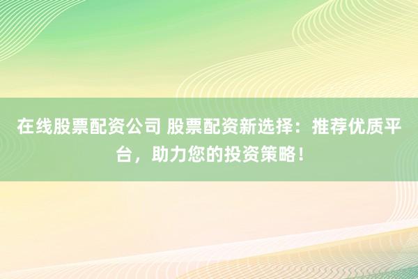 在线股票配资公司 股票配资新选择：推荐优质平台，助力您的投资策略！