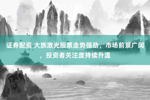 证券配资 大族激光股票走势强劲，市场前景广阔，投资者关注度持续升温