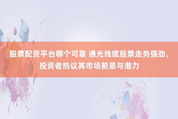 股票配资平台哪个可靠 通光线缆股票走势强劲，投资者热议其市场前景与潜力