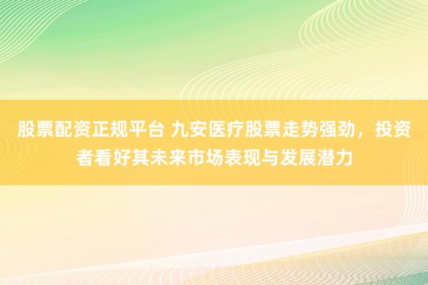 股票配资正规平台 九安医疗股票走势强劲，投资者看好其未来市场表现与发展潜力