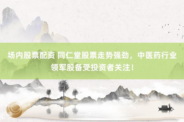 场内股票配资 同仁堂股票走势强劲，中医药行业领军股备受投资者关注！