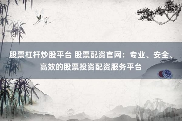 股票杠杆炒股平台 股票配资官网：专业、安全、高效的股票投资配资服务平台