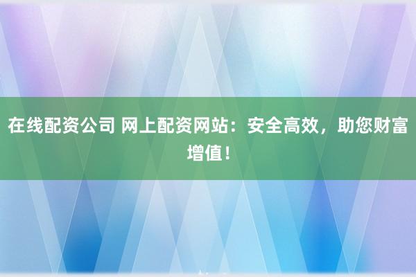 在线配资公司 网上配资网站：安全高效，助您财富增值！