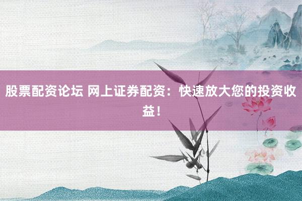 股票配资论坛 网上证券配资：快速放大您的投资收益！