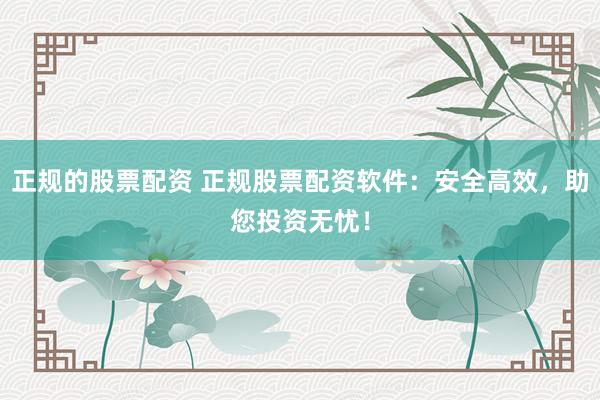 正规的股票配资 正规股票配资软件：安全高效，助您投资无忧！