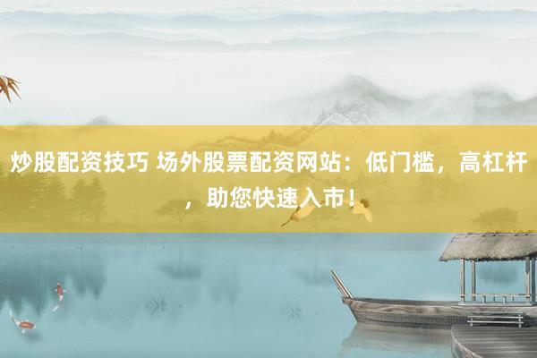 炒股配资技巧 场外股票配资网站：低门槛，高杠杆，助您快速入市！