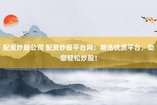 配资炒股公司 配资炒股平台网：精选优质平台，助您轻松炒股！