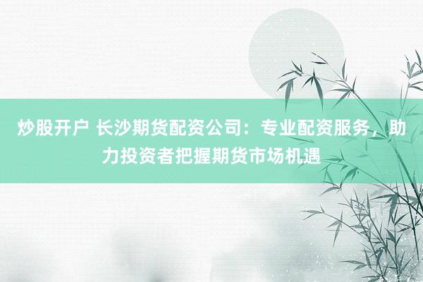 炒股开户 长沙期货配资公司：专业配资服务，助力投资者把握期货市场机遇