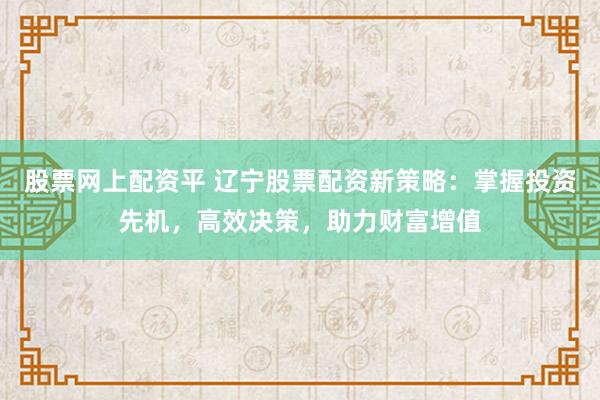 股票网上配资平 辽宁股票配资新策略：掌握投资先机，高效决策，助力财富增值