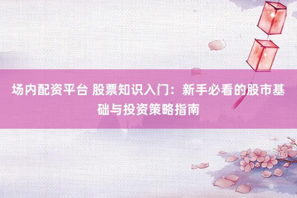 场内配资平台 股票知识入门：新手必看的股市基础与投资策略指南