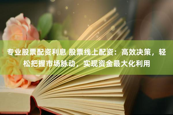 专业股票配资利息 股票线上配资：高效决策，轻松把握市场脉动，实现资金最大化利用