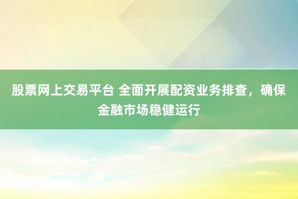 股票网上交易平台 全面开展配资业务排查，确保金融市场稳健运行