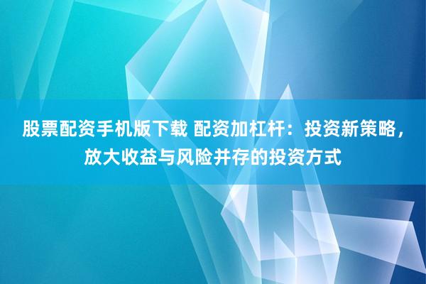 股票配资手机版下载 配资加杠杆：投资新策略，放大收益与风险并存的投资方式