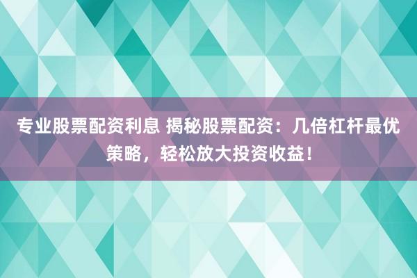 专业股票配资利息 揭秘股票配资：几倍杠杆最优策略，轻松放大投资收益！