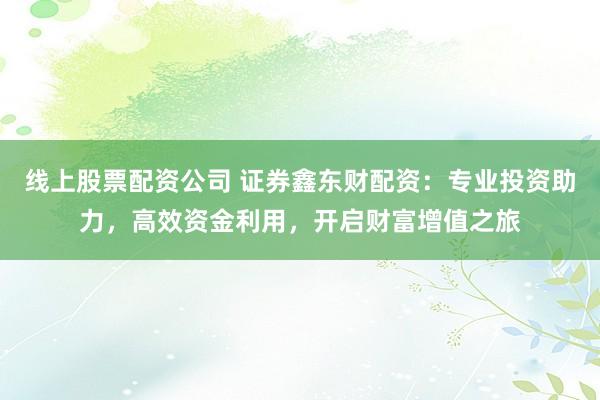 线上股票配资公司 证券鑫东财配资：专业投资助力，高效资金利用，开启财富增值之旅