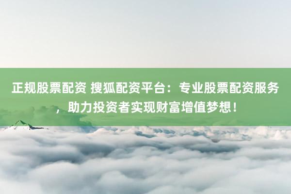 正规股票配资 搜狐配资平台：专业股票配资服务，助力投资者实现财富增值梦想！