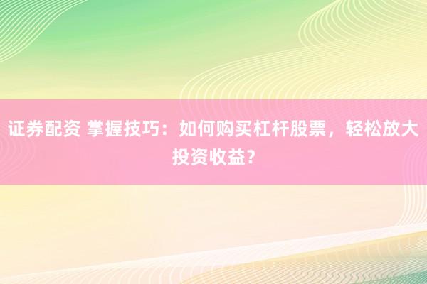 证券配资 掌握技巧：如何购买杠杆股票，轻松放大投资收益？