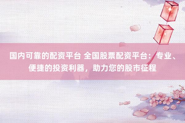 国内可靠的配资平台 全国股票配资平台：专业、便捷的投资利器，助力您的股市征程