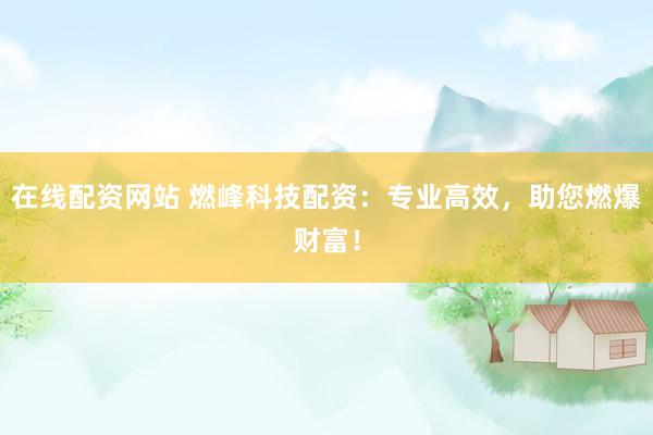 在线配资网站 燃峰科技配资：专业高效，助您燃爆财富！