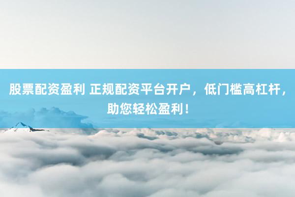 股票配资盈利 正规配资平台开户，低门槛高杠杆，助您轻松盈利！