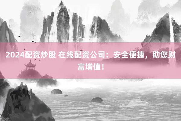 2024配资炒股 在线配资公司：安全便捷，助您财富增值！