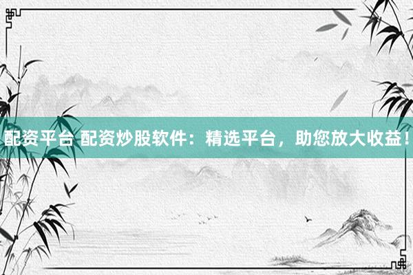 配资平台 配资炒股软件：精选平台，助您放大收益！