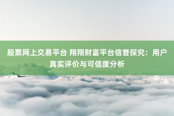 股票网上交易平台 翔翔财富平台信誉探究：用户真实评价与可信度分析