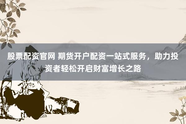 股票配资官网 期货开户配资一站式服务，助力投资者轻松开启财富增长之路
