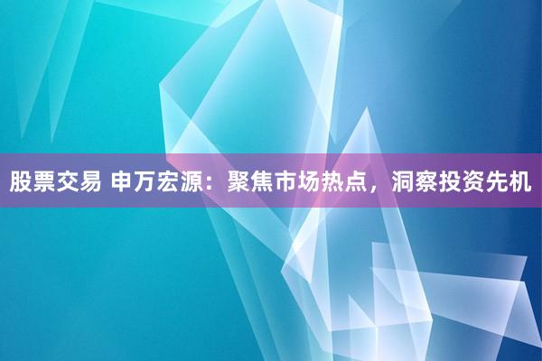 股票交易 申万宏源：聚焦市场热点，洞察投资先机