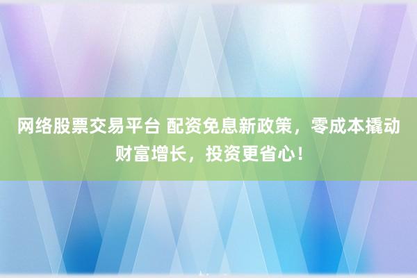 网络股票交易平台 配资免息新政策，零成本撬动财富增长，投资更省心！