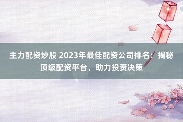 主力配资炒股 2023年最佳配资公司排名：揭秘顶级配资平台，助力投资决策