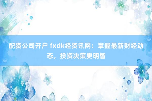 配资公司开户 fxdk经资讯网：掌握最新财经动态，投资决策更明智