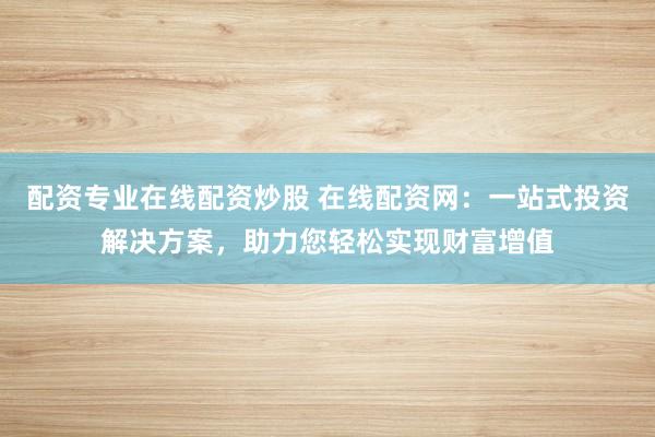 配资专业在线配资炒股 在线配资网：一站式投资解决方案，助力您轻松实现财富增值
