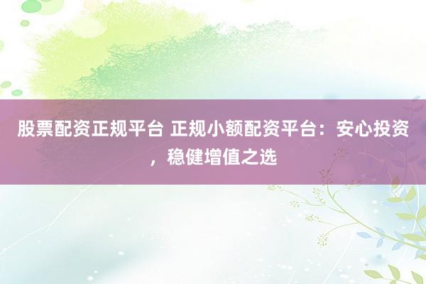 股票配资正规平台 正规小额配资平台：安心投资，稳健增值之选